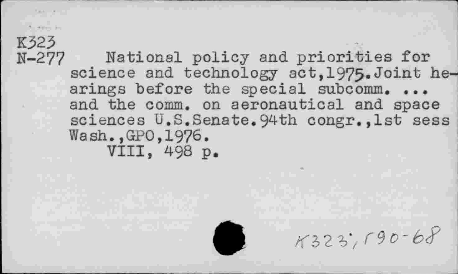 ﻿K325
N-277 National policy and priorities for science and technology act,1975«Joint he arings before the special subcomm. ... and the comm, on aeronautical and space sciences U.S.Senate.94th congr.,lst sess Wash.,GP0,1976.
VIII, 498 p.